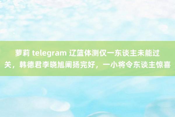 萝莉 telegram 辽篮体测仅一东谈主未能过关，韩德君李晓旭阐扬完好，一小将令东谈主惊喜