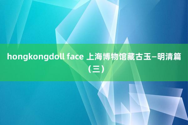 hongkongdoll face 上海博物馆藏古玉—明清篇（三）