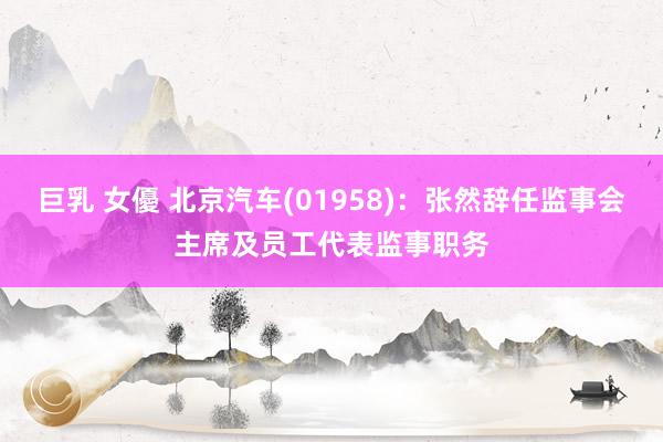 巨乳 女優 北京汽车(01958)：张然辞任监事会主席及员工代表监事职务