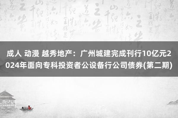 成人 动漫 越秀地产：广州城建完成刊行10亿元2024年面向专科投资者公设备行公司债券(第二期)