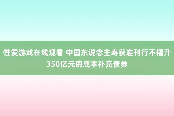 性爱游戏在线观看 中国东说念主寿获准刊行不擢升350亿元的成本补充债券