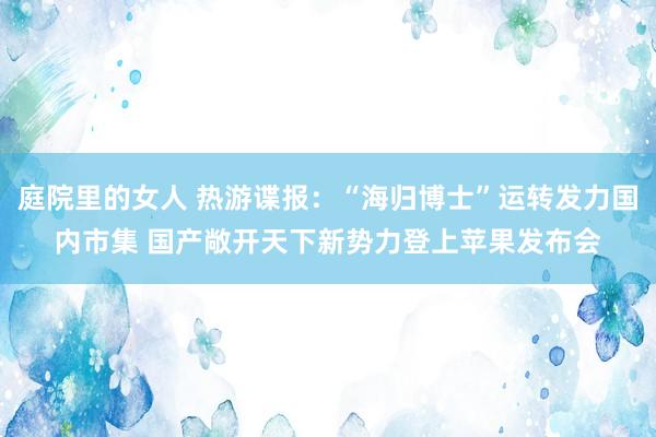 庭院里的女人 热游谍报：“海归博士”运转发力国内市集 国产敞开天下新势力登上苹果发布会