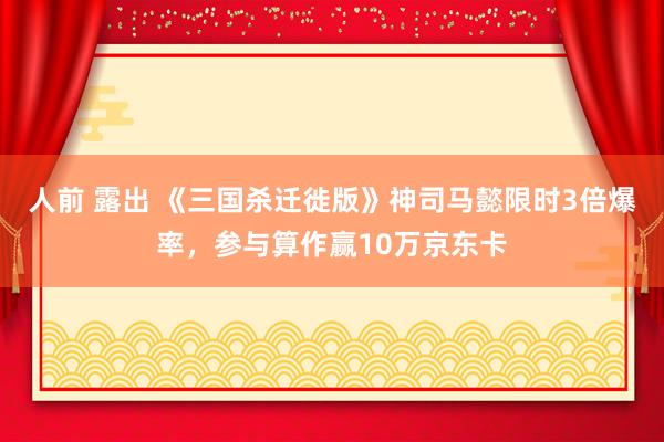 人前 露出 《三国杀迁徙版》神司马懿限时3倍爆率，参与算作赢10万京东卡