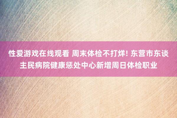 性爱游戏在线观看 周末体检不打烊! 东营市东谈主民病院健康惩处中心新增周日体检职业