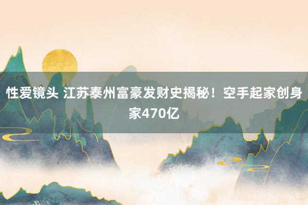 性爱镜头 江苏泰州富豪发财史揭秘！空手起家创身家470亿