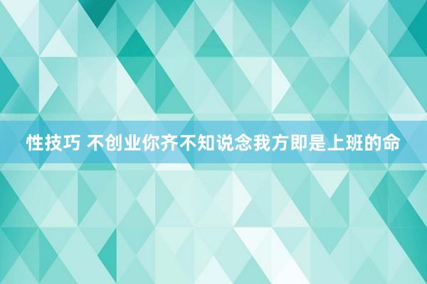 性技巧 不创业你齐不知说念我方即是上班的命