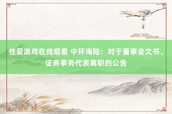 性爱游戏在线观看 中环海陆：对于董事会文书、证券事务代表离职的公告