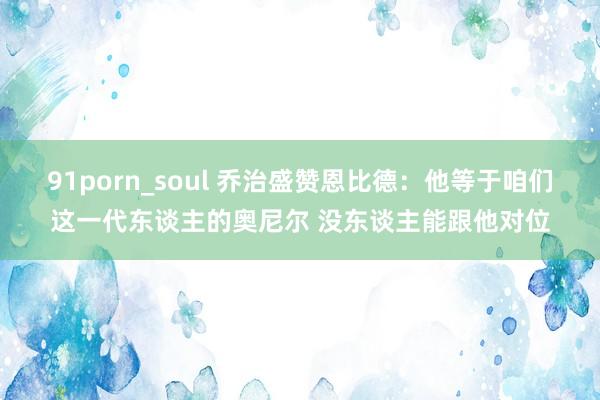 91porn_soul 乔治盛赞恩比德：他等于咱们这一代东谈主的奥尼尔 没东谈主能跟他对位