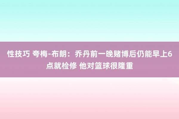 性技巧 夸梅-布朗：乔丹前一晚赌博后仍能早上6点就检修 他对篮球很隆重