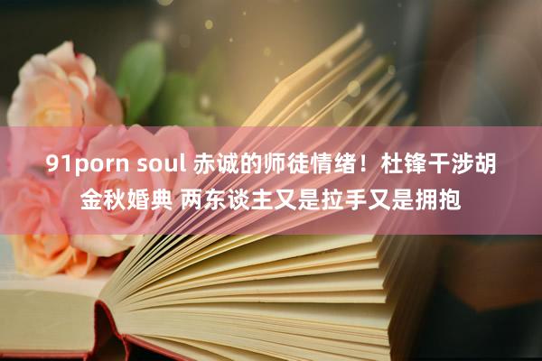 91porn soul 赤诚的师徒情绪！杜锋干涉胡金秋婚典 两东谈主又是拉手又是拥抱