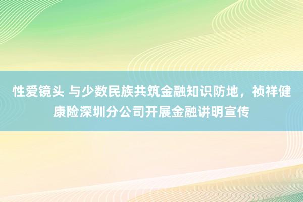 性爱镜头 与少数民族共筑金融知识防地，祯祥健康险深圳分公司开展金融讲明宣传