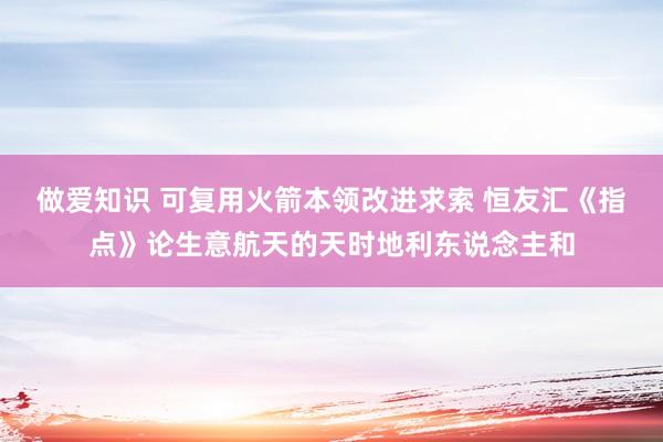 做爱知识 可复用火箭本领改进求索 恒友汇《指点》论生意航天的天时地利东说念主和