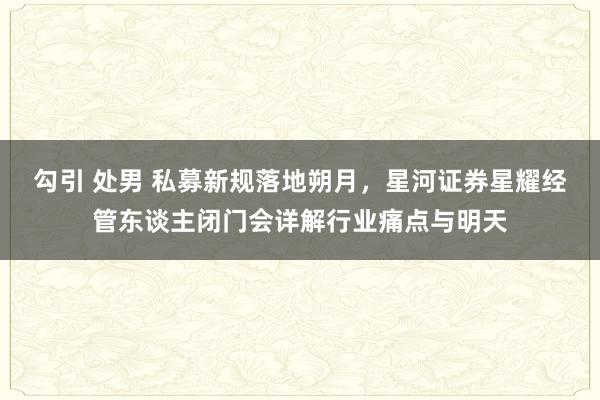 勾引 处男 私募新规落地朔月，星河证券星耀经管东谈主闭门会详解行业痛点与明天