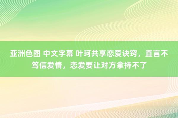 亚洲色图 中文字幕 叶珂共享恋爱诀窍，直言不笃信爱情，恋爱要让对方拿持不了