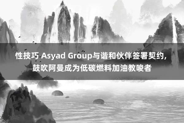 性技巧 Asyad Group与谐和伙伴签署契约， 鼓吹阿曼成为低碳燃料加油教唆者