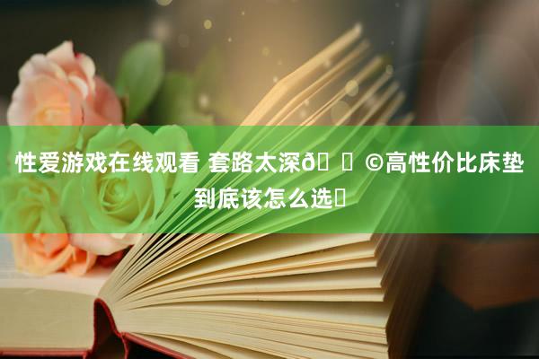 性爱游戏在线观看 套路太深😩高性价比床垫到底该怎么选❓