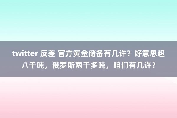 twitter 反差 官方黄金储备有几许？好意思超八千吨，俄罗斯两千多吨，咱们有几许？