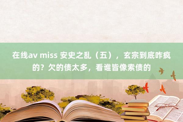 在线av miss 安史之乱（五），玄宗到底咋疯的？欠的债太多，看谁皆像索债的