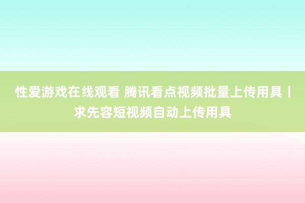 性爱游戏在线观看 腾讯看点视频批量上传用具丨求先容短视频自动上传用具