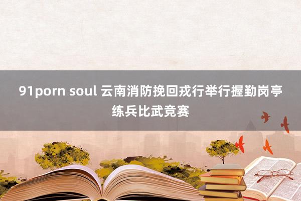 91porn soul 云南消防挽回戎行举行握勤岗亭练兵比武竞赛