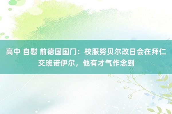 高中 自慰 前德国国门：校服努贝尔改日会在拜仁交班诺伊尔，他有才气作念到