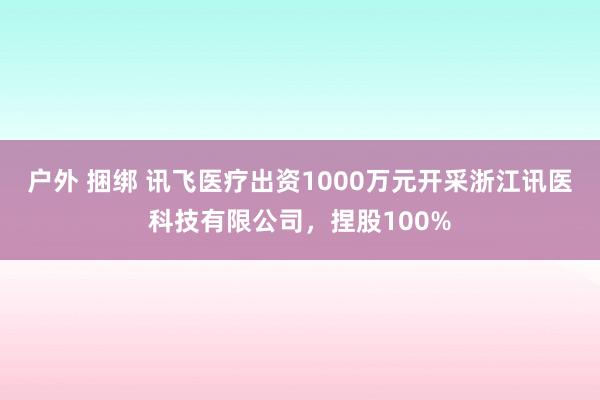 户外 捆绑 讯飞医疗出资1000万元开采浙江讯医科技有限公司，捏股100%