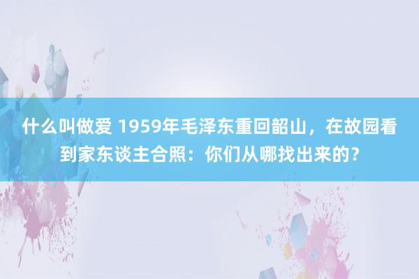 什么叫做爱 1959年毛泽东重回韶山，在故园看到家东谈主合照：你们从哪找出来的？