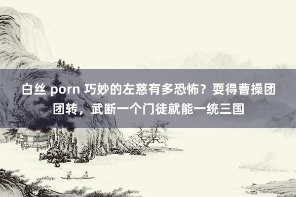 白丝 porn 巧妙的左慈有多恐怖？耍得曹操团团转，武断一个门徒就能一统三国