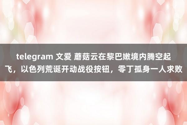 telegram 文爱 蘑菇云在黎巴嫩境内腾空起飞，以色列荒诞开动战役按钮，零丁孤身一人求败