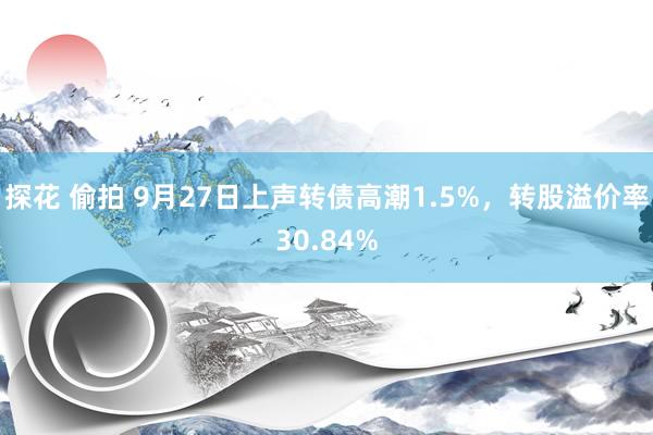 探花 偷拍 9月27日上声转债高潮1.5%，转股溢价率30.84%