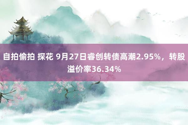 自拍偷拍 探花 9月27日睿创转债高潮2.95%，转股溢价率36.34%