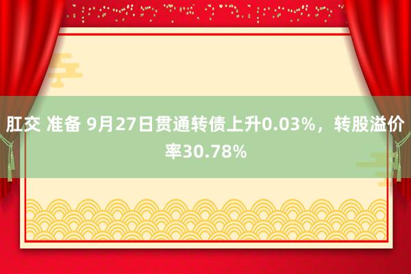 肛交 准备 9月27日贯通转债上升0.03%，转股溢价率30.78%