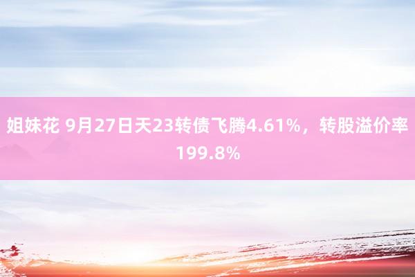 姐妹花 9月27日天23转债飞腾4.61%，转股溢价率199.8%