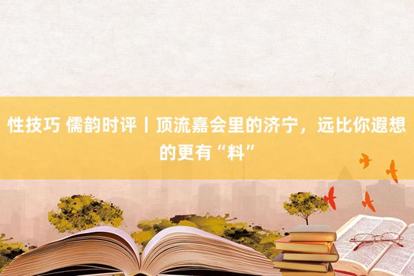 性技巧 儒韵时评丨顶流嘉会里的济宁，远比你遐想的更有“料”