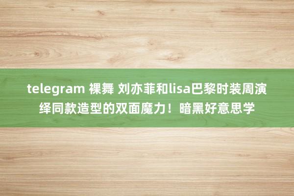 telegram 裸舞 刘亦菲和lisa巴黎时装周演绎同款造型的双面魔力！暗黑好意思学