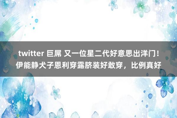 twitter 巨屌 又一位星二代好意思出洋门！伊能静犬子恩利穿露脐装好敢穿，比例真好