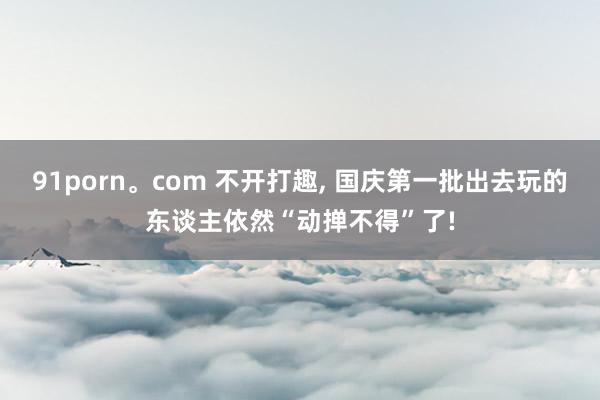 91porn。com 不开打趣， 国庆第一批出去玩的东谈主依然“动掸不得”了!