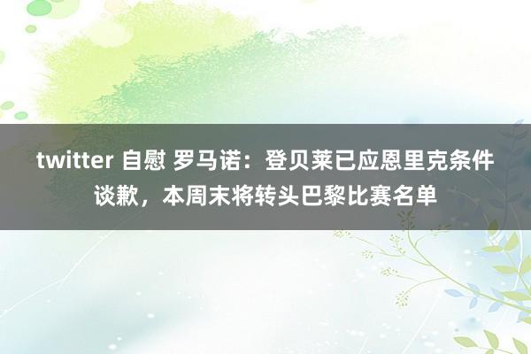 twitter 自慰 罗马诺：登贝莱已应恩里克条件谈歉，本周末将转头巴黎比赛名单