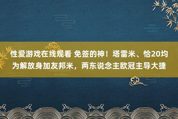 性爱游戏在线观看 免签的神！塔雷米、恰20均为解放身加友邦米，两东说念主欧冠主导大捷