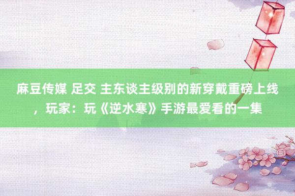 麻豆传媒 足交 主东谈主级别的新穿戴重磅上线，玩家：玩《逆水寒》手游最爱看的一集