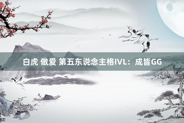 白虎 做爱 第五东说念主格IVL：成皆GG