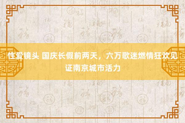 性爱镜头 国庆长假前两天，六万歌迷燃情狂欢见证南京城市活力