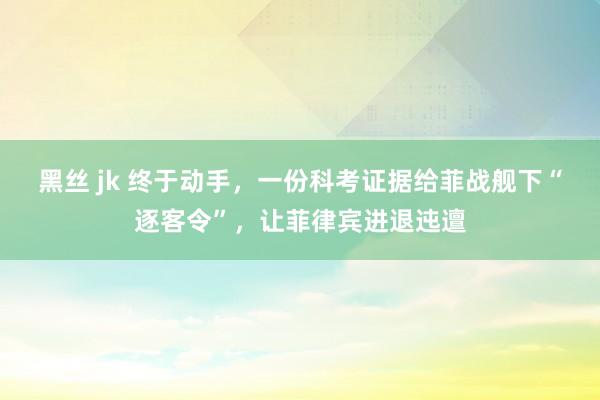 黑丝 jk 终于动手，一份科考证据给菲战舰下“逐客令”，让菲律宾进退迍邅