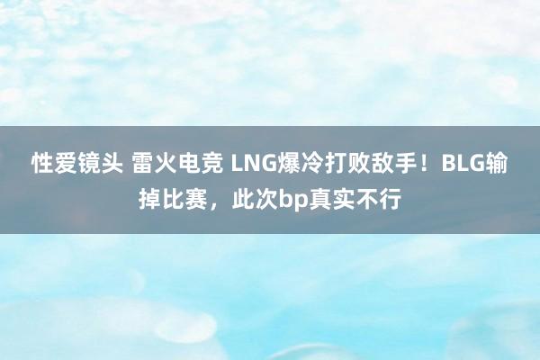 性爱镜头 雷火电竞 LNG爆冷打败敌手！BLG输掉比赛，此次bp真实不行