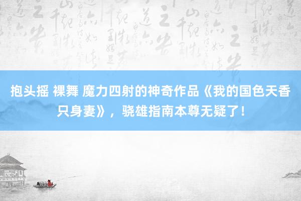 抱头摇 裸舞 魔力四射的神奇作品《我的国色天香只身妻》，骁雄指南本尊无疑了！