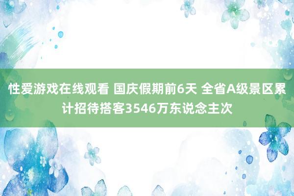 性爱游戏在线观看 国庆假期前6天 全省A级景区累计招待搭客3546万东说念主次