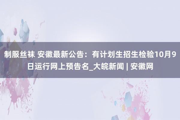 制服丝袜 安徽最新公告：有计划生招生检验10月9日运行网上预告名_大皖新闻 | 安徽网