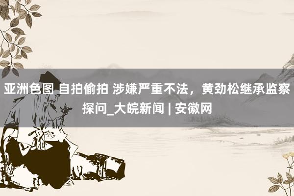 亚洲色图 自拍偷拍 涉嫌严重不法，黄劲松继承监察探问_大皖新闻 | 安徽网