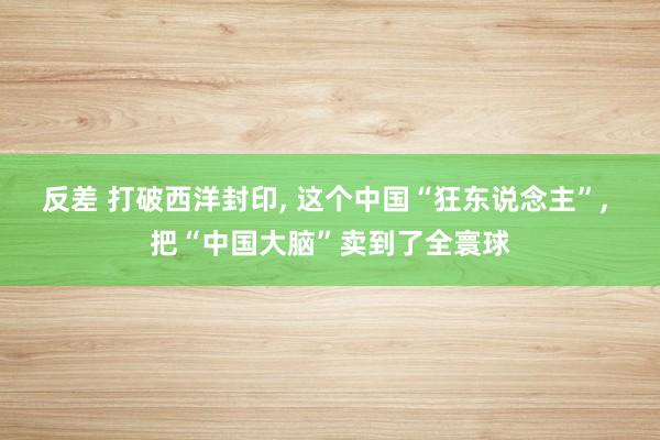 反差 打破西洋封印， 这个中国“狂东说念主”， 把“中国大脑”卖到了全寰球