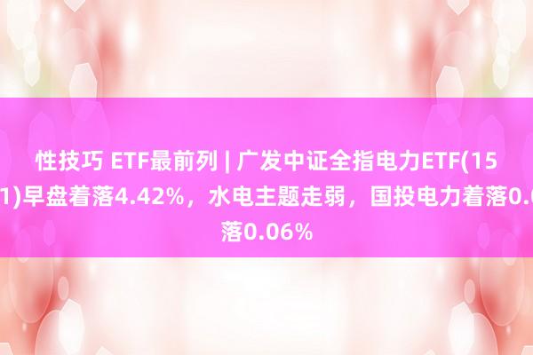 性技巧 ETF最前列 | 广发中证全指电力ETF(159611)早盘着落4.42%，水电主题走弱，国投电力着落0.06%